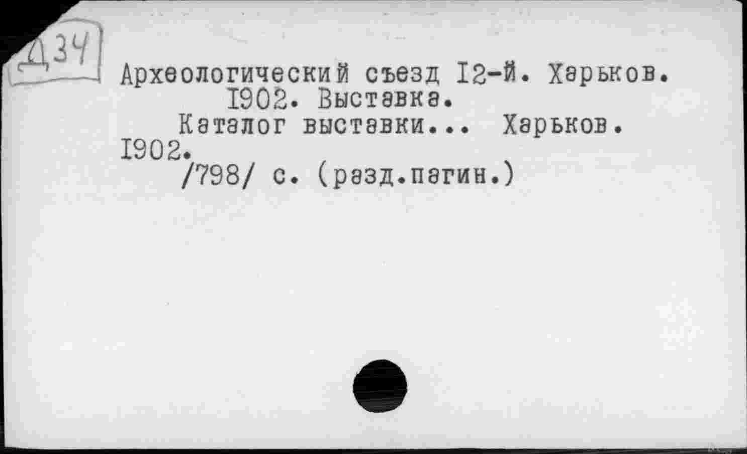 ﻿Археологический съезд 12-й. Харьков.
1902. Выставка.
Каталог выставки... Харьков. 1902.
/798/ с. (разд.пзгин.)